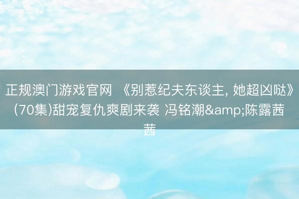 正规澳门游戏官网 《别惹纪夫东谈主， 她超凶哒》(70集)甜宠复仇爽剧来袭 冯铭潮&陈露茜