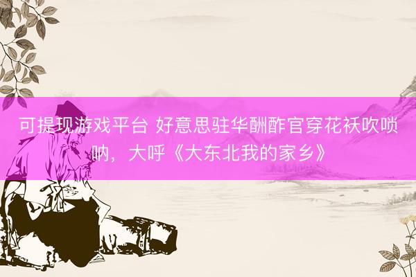 可提现游戏平台 好意思驻华酬酢官穿花袄吹唢呐，大呼《大东北我的家乡》