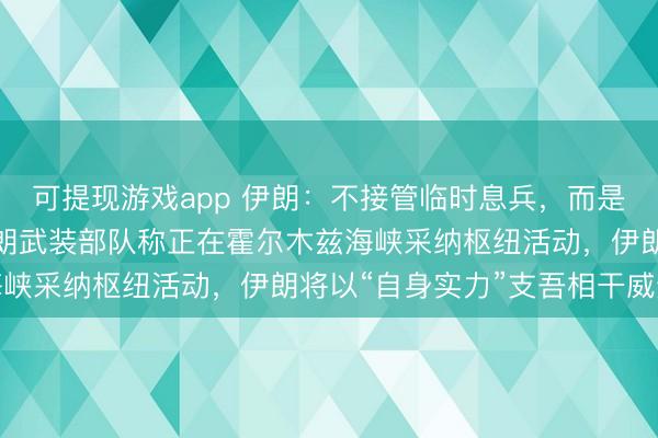 可提现游戏app 伊朗：不接管临时息兵，而是要求全面终了构兵；伊朗武装部队称正在霍尔木兹海峡采纳枢纽活动，伊朗将以“自身实力”支吾相干威逼