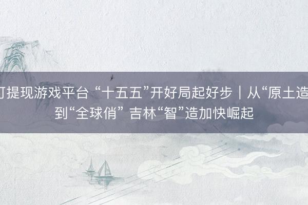 可提现游戏平台 “十五五”开好局起好步｜从“原土造”到“全球俏” 吉林“智”造加快崛起