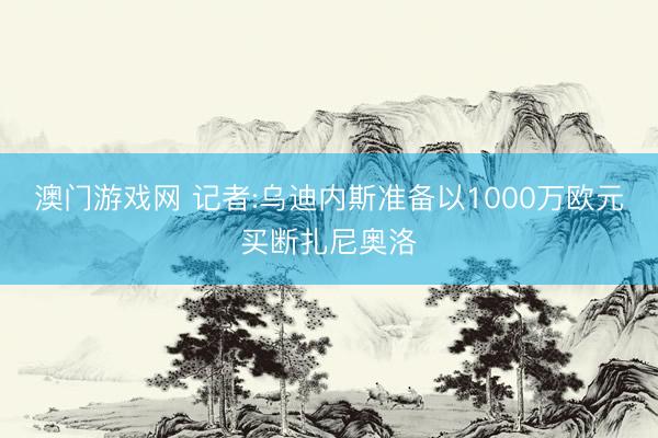 澳门游戏网 记者:乌迪内斯准备以1000万欧元买断扎尼奥洛