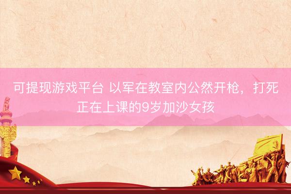可提现游戏平台 以军在教室内公然开枪，打死正在上课的9岁加沙女孩