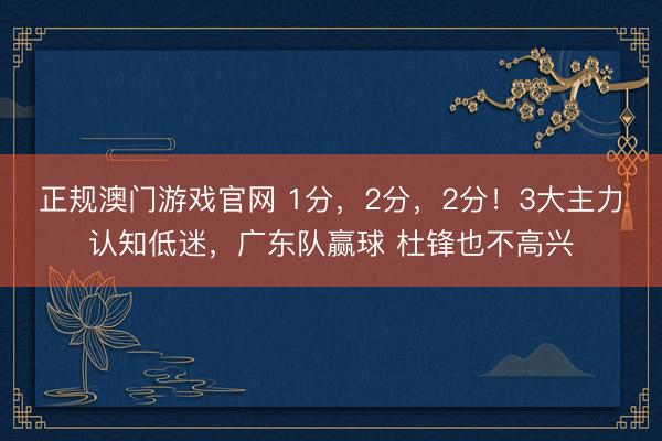 正规澳门游戏官网 1分，2分，2分！3大主力认知低迷，广东队赢球 杜锋也不高兴