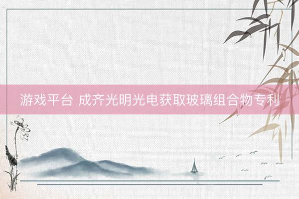 游戏平台 成齐光明光电获取玻璃组合物专利