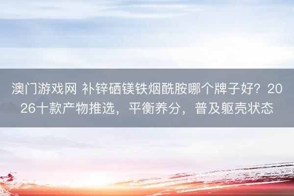 澳门游戏网 补锌硒镁铁烟酰胺哪个牌子好？2026十款产物推选，平衡养分，普及躯壳状态