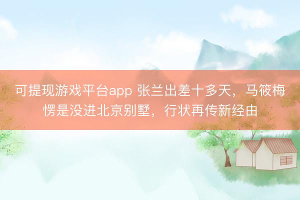 可提现游戏平台app 张兰出差十多天，马筱梅愣是没进北京别墅，行状再传新经由