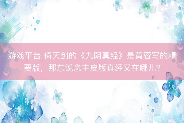 游戏平台 倚天剑的《九阴真经》是黄蓉写的精要版，那东说念主皮版真经又在哪儿？