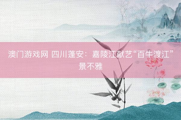 澳门游戏网 四川蓬安：嘉陵江献艺“百牛渡江”景不雅