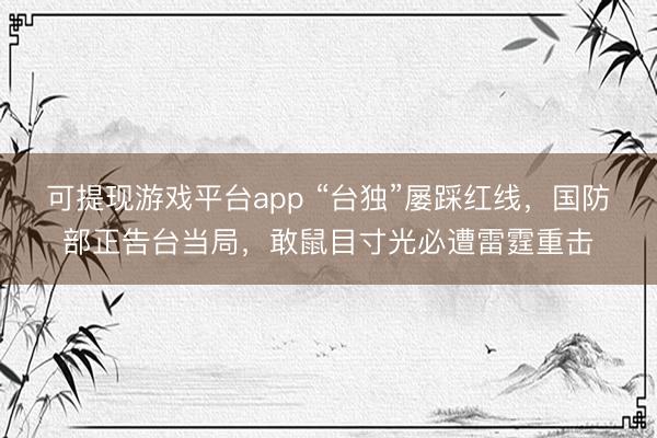 可提现游戏平台app “台独”屡踩红线，国防部正告台当局，敢鼠目寸光必遭雷霆重击