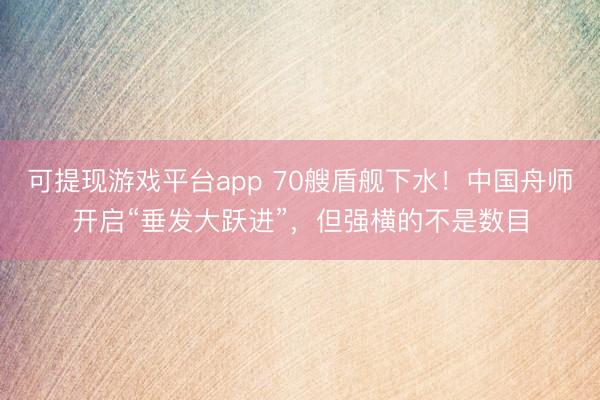 可提现游戏平台app 70艘盾舰下水！中国舟师开启“垂发大跃进”，但强横的不是数目